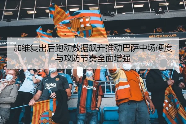 加维复出后跑动数据飙升推动巴萨中场硬度与攻防节奏全面增强