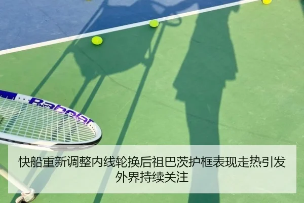 快船重新调整内线轮换后祖巴茨护框表现走热引发外界持续关注