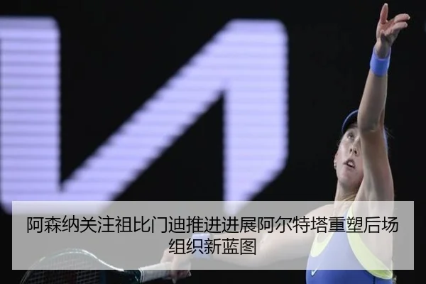 阿森纳关注祖比门迪推进进展阿尔特塔重塑后场组织新蓝图